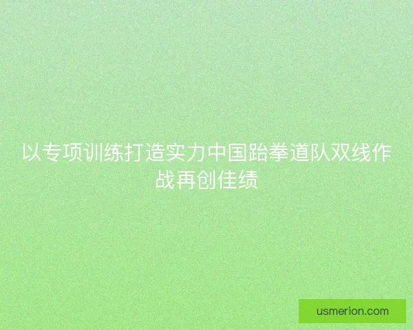 以专项训练打造实力中国跆拳道队双线作战再创佳绩