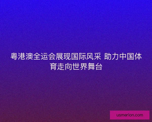 粤港澳全运会展现国际风采 助力中国体育走向世界舞台