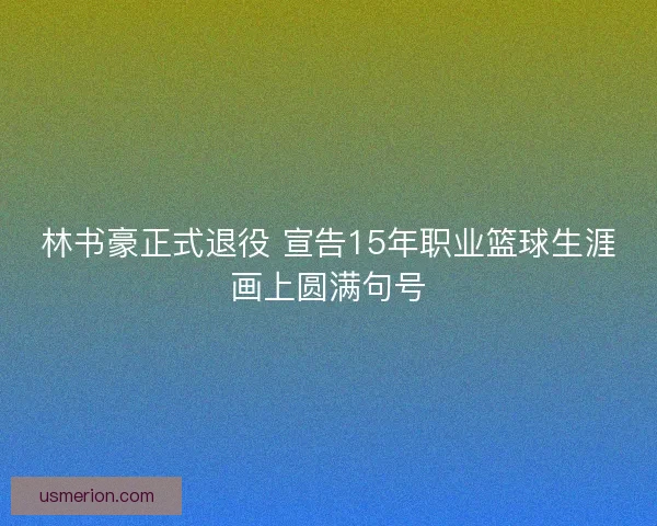 林书豪正式退役 宣告15年职业篮球生涯画上圆满句号
