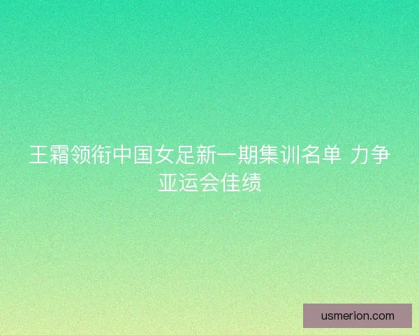 王霜领衔中国女足新一期集训名单 力争亚运会佳绩