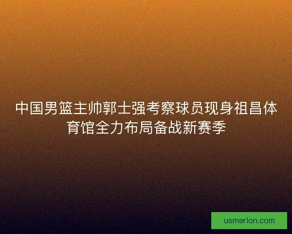 中国男篮主帅郭士强考察球员现身祖昌体育馆全力布局备战新赛季