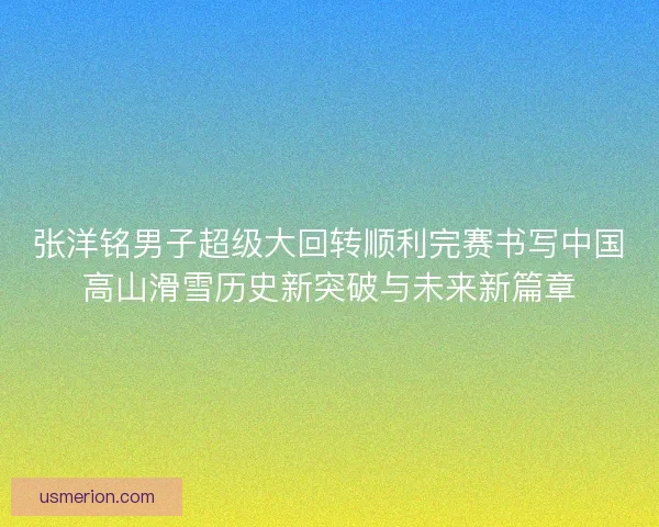 张洋铭男子超级大回转顺利完赛书写中国高山滑雪历史新突破与未来新篇章